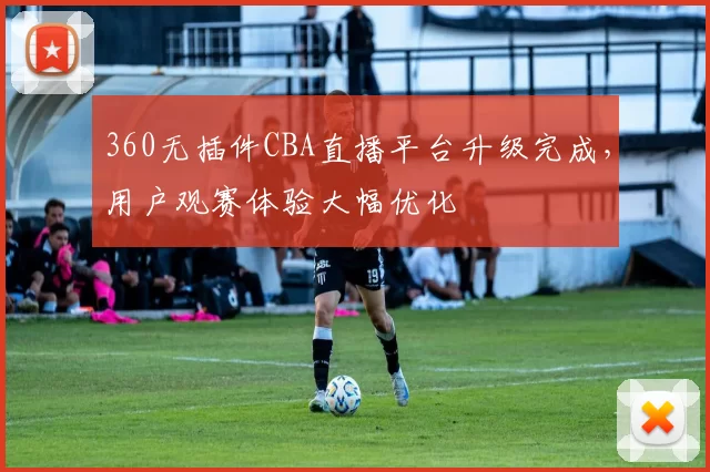360无插件CBA直播平台升级完成,用户观赛体验大幅优化
