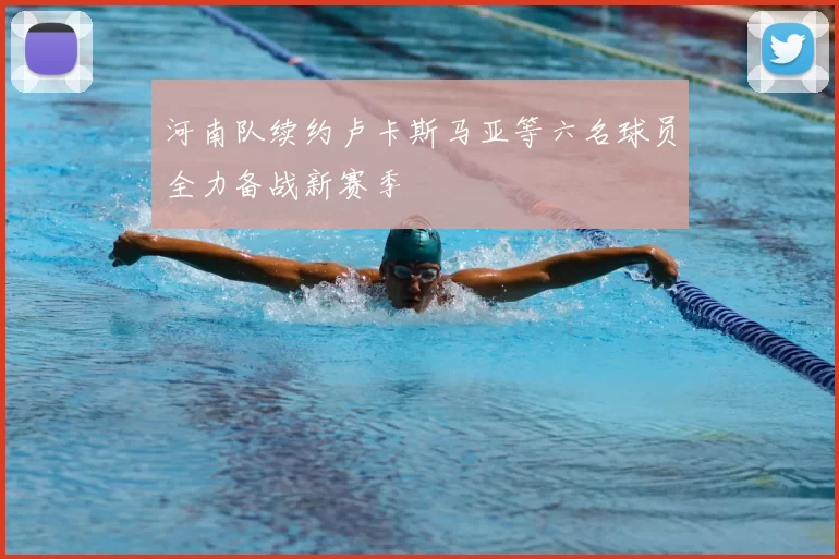 河南队续约卢卡斯马亚等六名球员全力备战新赛季