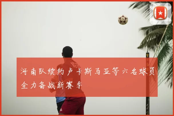 河南队续约卢卡斯马亚等六名球员全力备战新赛季