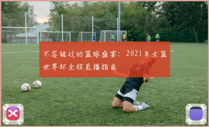 不容错过的篮球盛宴:2021年女篮世界杯全程直播指南