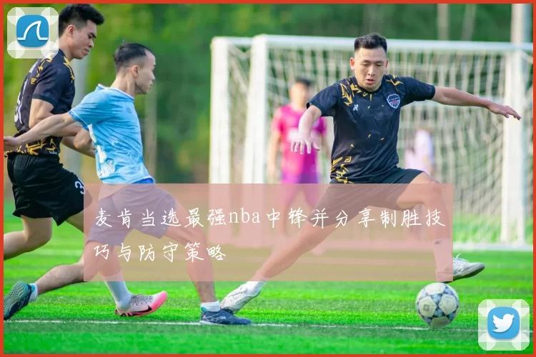 麦肯当选最强nba中锋并分享制胜技巧与防守策略