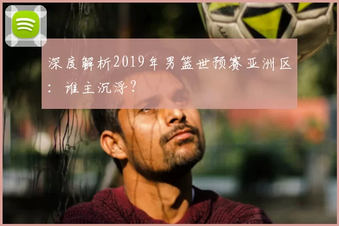 深度解析2019年男篮世预赛亚洲区:谁主沉浮?