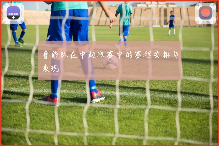 鲁能队在中超联赛中的赛程安排与表现