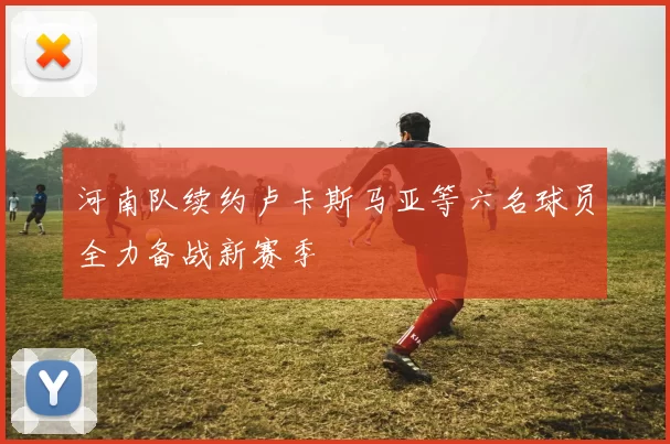 河南队续约卢卡斯马亚等六名球员全力备战新赛季
