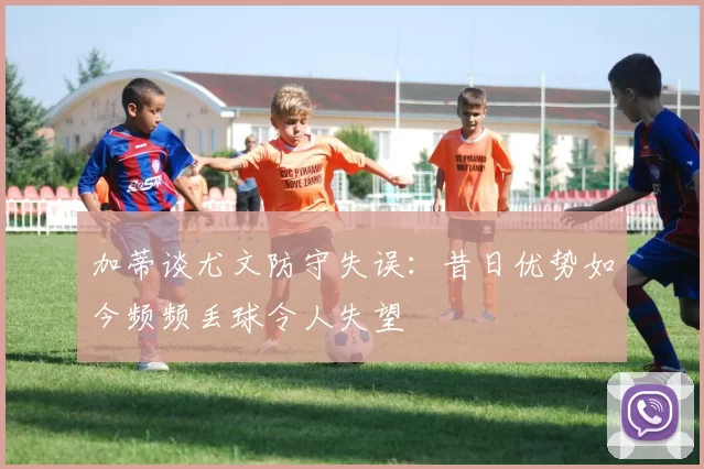 加蒂谈尤文防守失误:昔日优势如今频频丢球令人失望