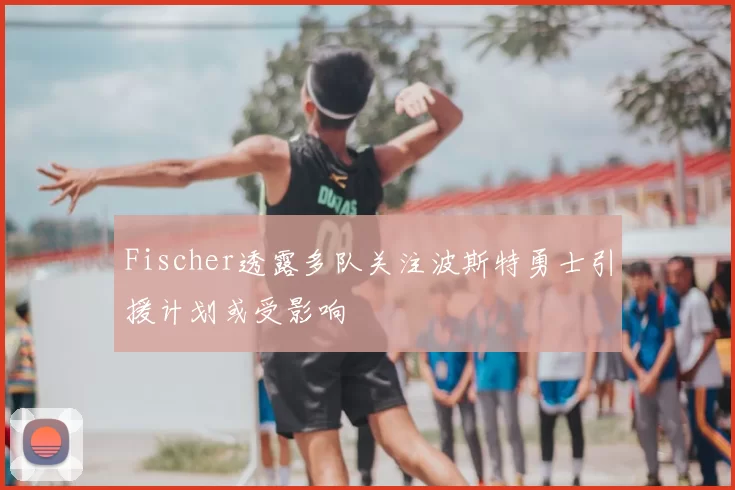 Fischer透露多队关注波斯特勇士引援计划或受影响