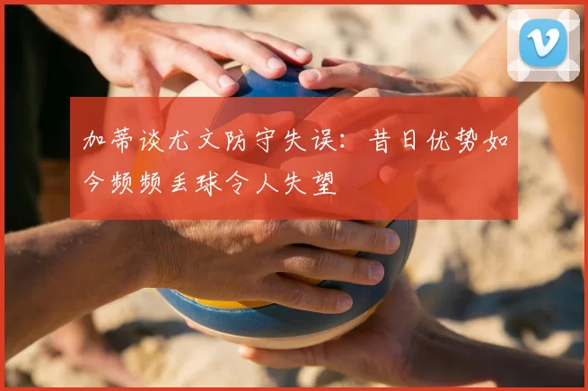 加蒂谈尤文防守失误:昔日优势如今频频丢球令人失望
