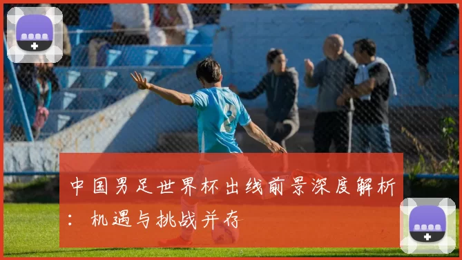 中国男足世界杯出线前景深度解析：机遇与挑战并存