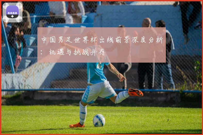中国男足世界杯出线前景深度分析:机遇与挑战并存