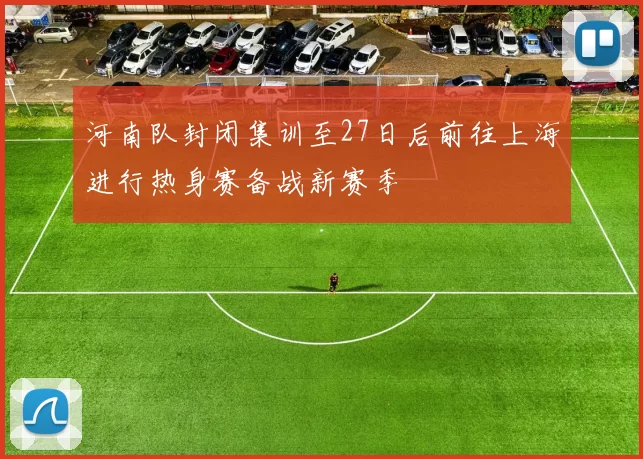 河南队封闭集训至27日后前往上海进行热身赛备战新赛季
