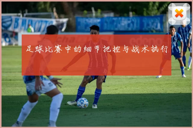 足球比赛中的细节把控与战术执行