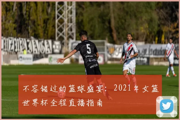 不容错过的篮球盛宴:2021年女篮世界杯全程直播指南