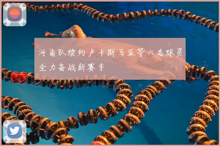 河南队续约卢卡斯马亚等六名球员全力备战新赛季