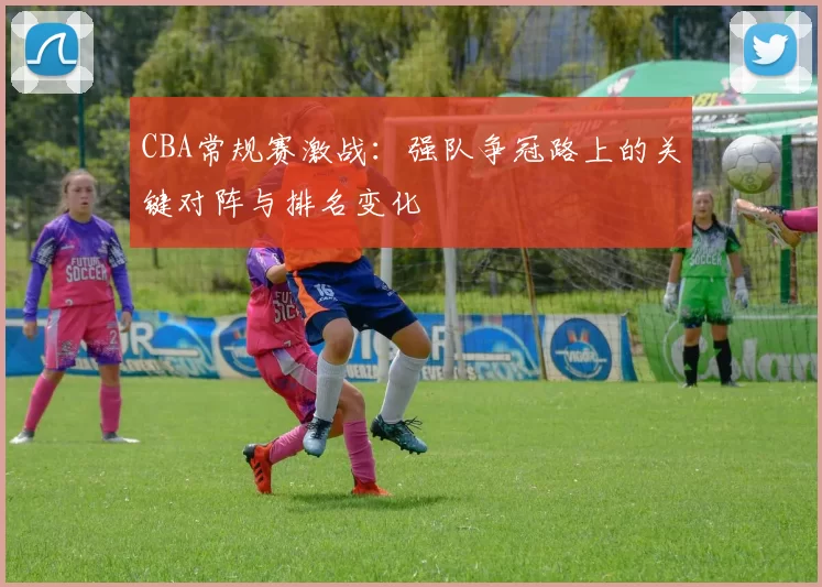 CBA常规赛激战：强队争冠路上的关键对阵与排名变化