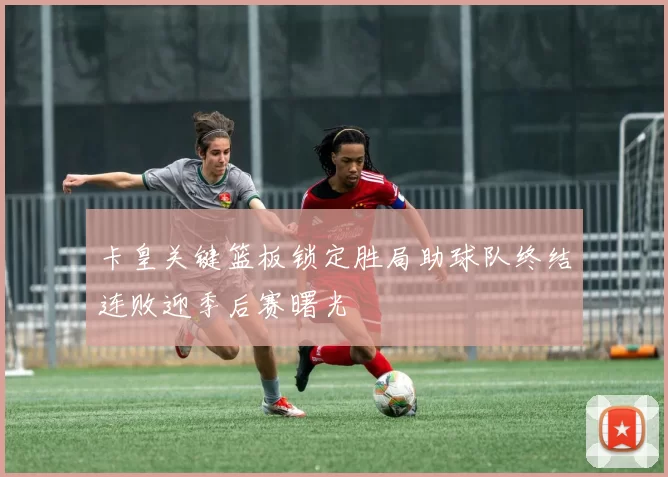 卡皇关键篮板锁定胜局助球队终结连败迎季后赛曙光