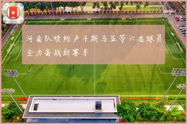 河南队续约卢卡斯马亚等六名球员全力备战新赛季