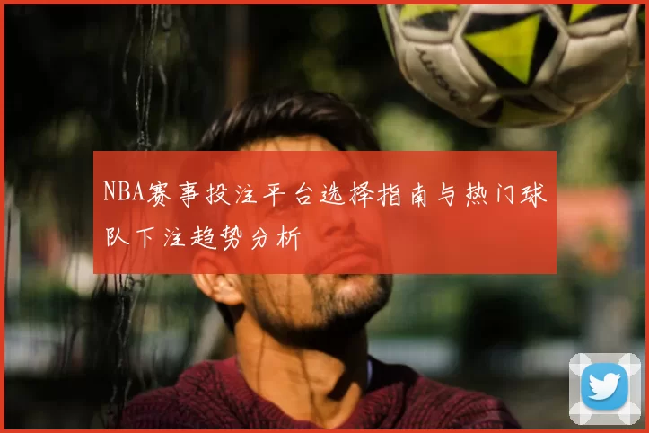 NBA赛事投注平台选择指南与热门球队下注趋势分析