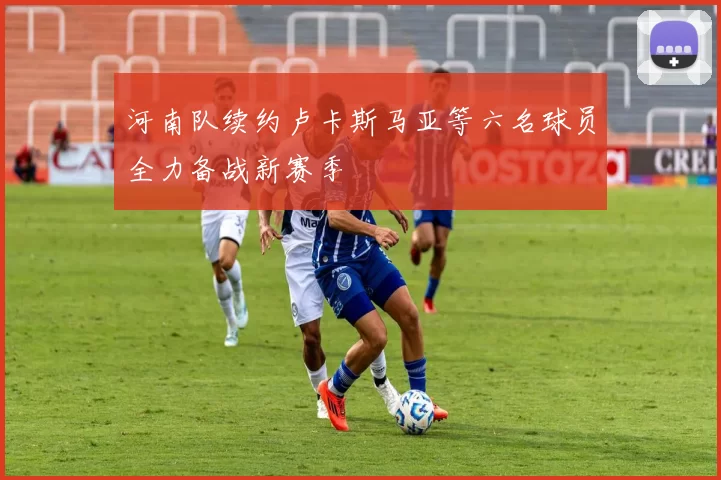 河南队续约卢卡斯马亚等六名球员全力备战新赛季