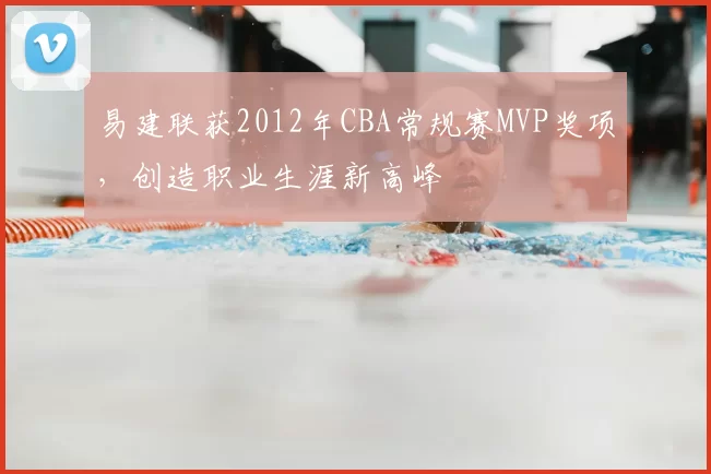 易建联获2012年CBA常规赛MVP奖项,创造职业生涯新高峰