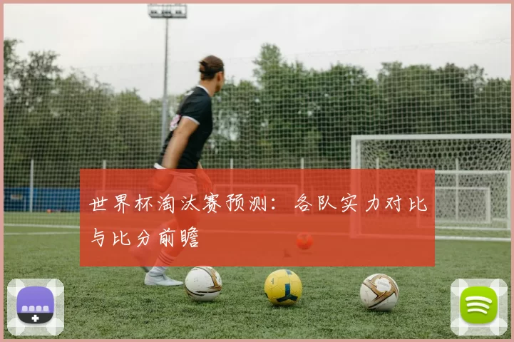 世界杯淘汰赛预测:各队实力对比与比分前瞻