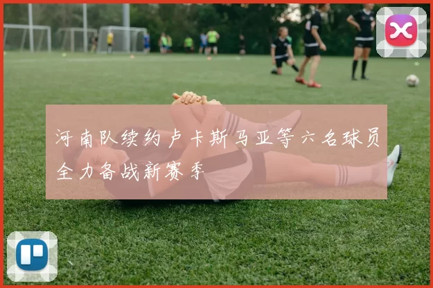 河南队续约卢卡斯马亚等六名球员全力备战新赛季
