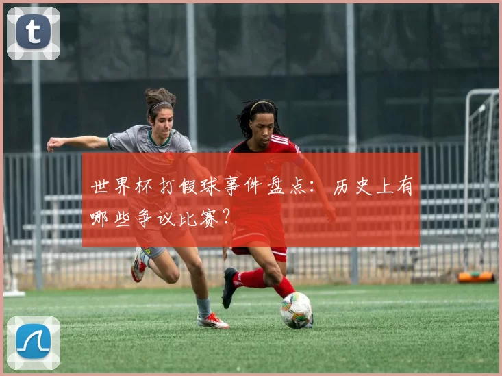 世界杯打假球事件盘点:历史上有哪些争议比赛?