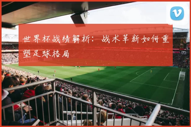 世界杯战绩解析:战术革新如何重塑足球格局