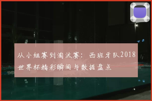 从小组赛到淘汰赛:西班牙队2018世界杯精彩瞬间与数据盘点