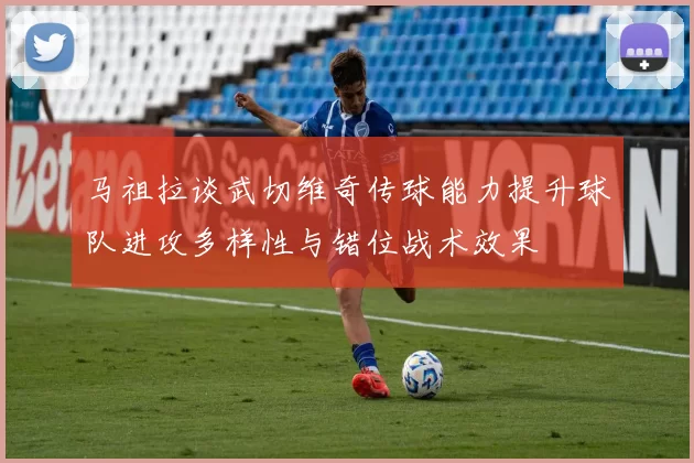 马祖拉谈武切维奇传球能力提升球队进攻多样性与错位战术效果