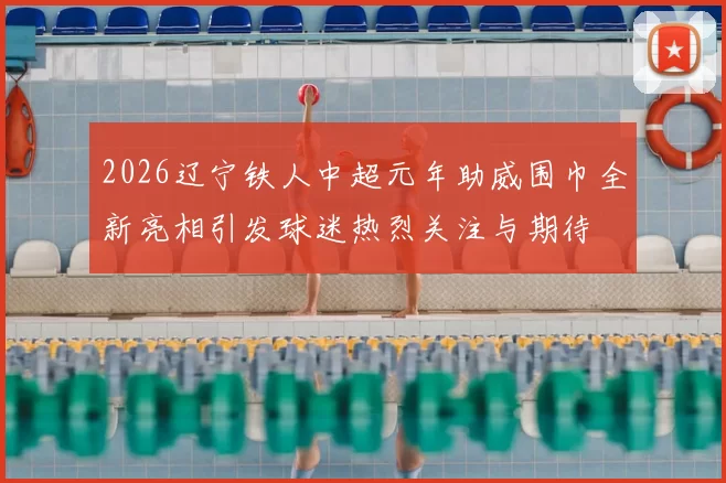 2026辽宁铁人中超元年助威围巾全新亮相引发球迷热烈关注与期待