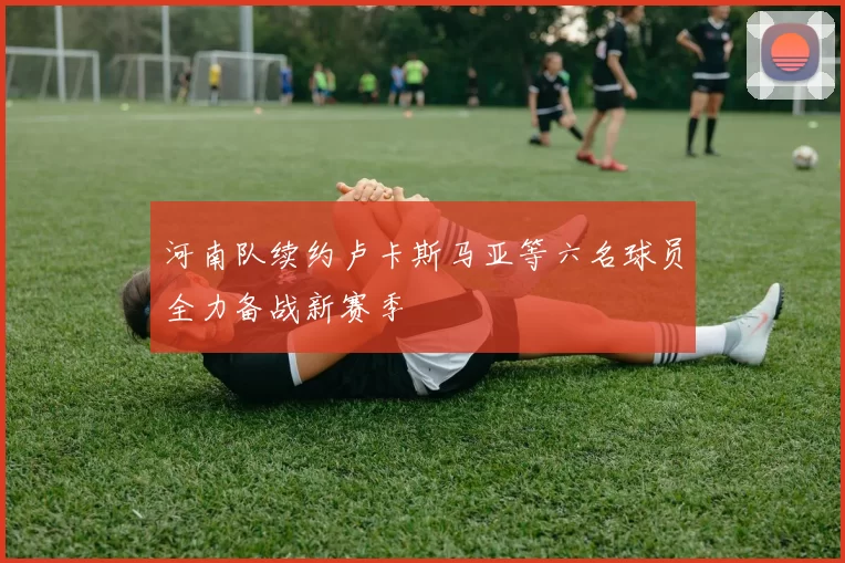 河南队续约卢卡斯马亚等六名球员全力备战新赛季