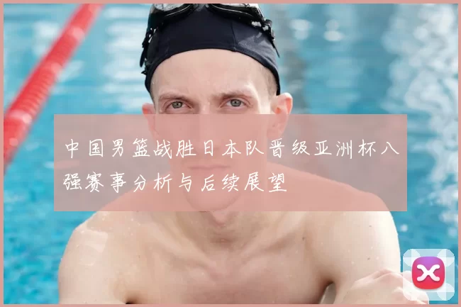 中国男篮战胜日本队晋级亚洲杯八强赛事分析与后续展望