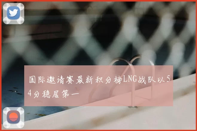 国际邀请赛最新积分榜LNG战队以54分稳居第一
