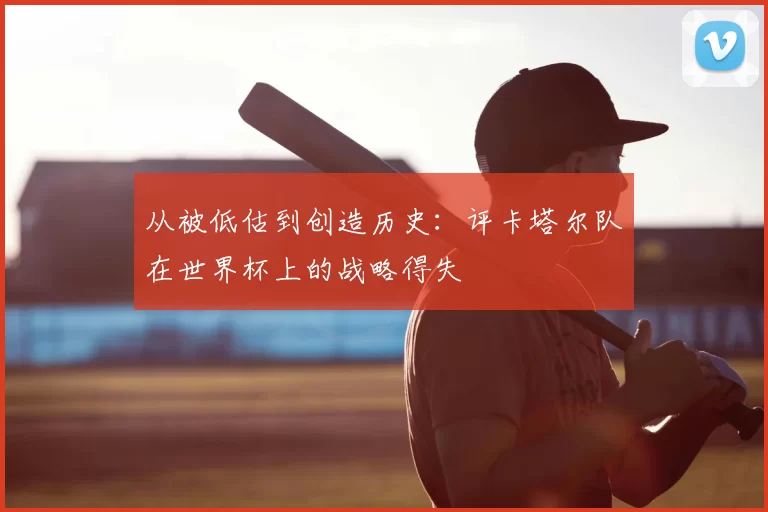 从被低估到创造历史:评卡塔尔队在世界杯上的战略得失