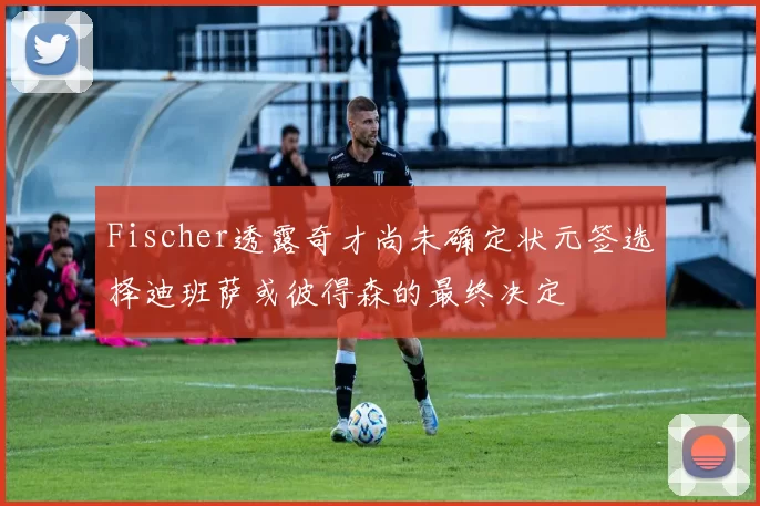 Fischer透露奇才尚未确定状元签选择迪班萨或彼得森的最终决定