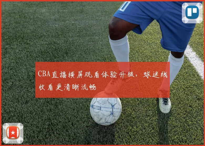 CBA直播横屏观看体验升级，球迷线收看更清晰流畅
