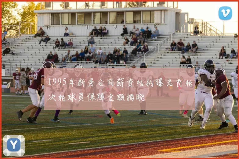 1995年新秀合同薪资结构曝光首轮次轮球员保障金额揭晓