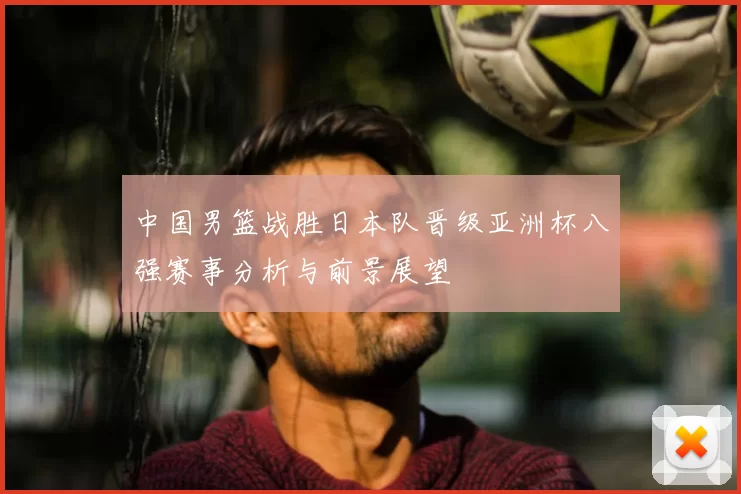 中国男篮战胜日本队晋级亚洲杯八强赛事分析与前景展望