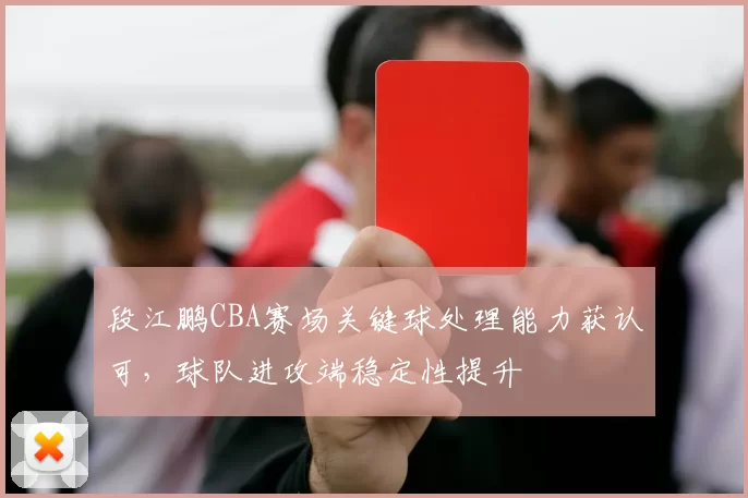 段江鹏CBA赛场关键球处理能力获认可，球队进攻端稳定性提升