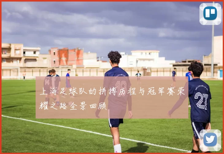 上海足球队的拼搏历程与冠军赛荣耀之路全景回顾