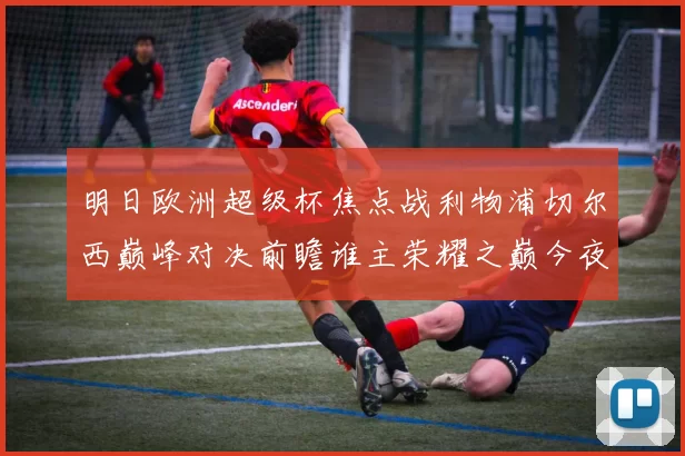 明日欧洲超级杯焦点战利物浦切尔西巅峰对决前瞻谁主荣耀之巅今夜