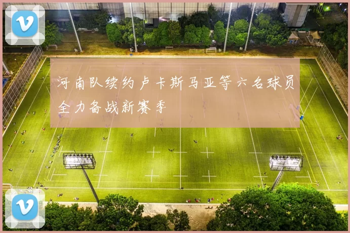 河南队续约卢卡斯马亚等六名球员全力备战新赛季