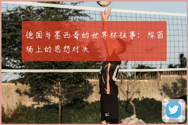 德国与墨西哥的世界杯往事：绿茵场上的恩怨对决