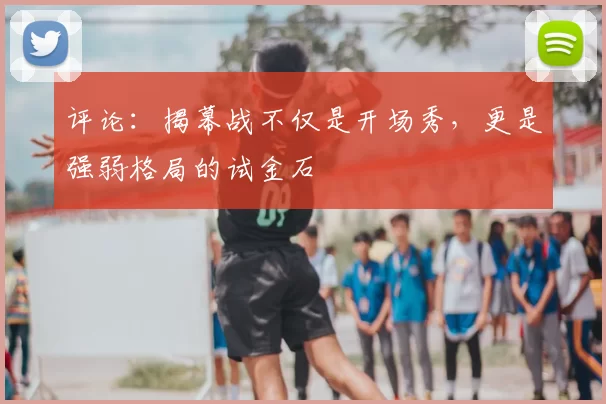 评论:揭幕战不仅是开场秀,更是强弱格局的试金石