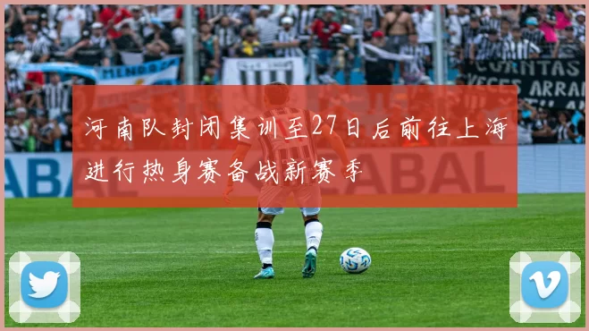 河南队封闭集训至27日后前往上海进行热身赛备战新赛季