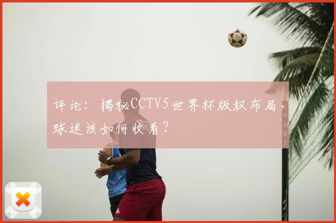 评论:揭秘CCTV5世界杯版权布局,球迷该如何收看?