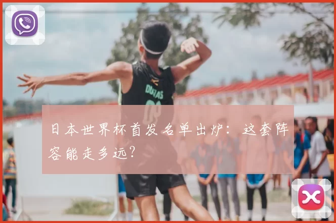 日本世界杯首发名单出炉：这套阵容能走多远？