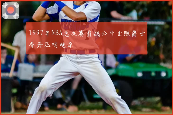 1997年NBA总决赛首战公牛击败爵士乔丹压哨绝杀
