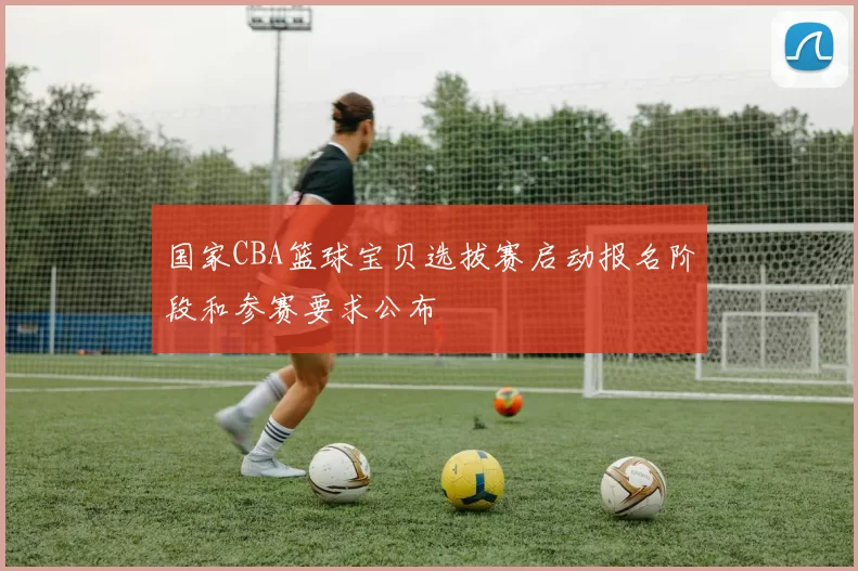 国家CBA篮球宝贝选拔赛启动报名阶段和参赛要求公布