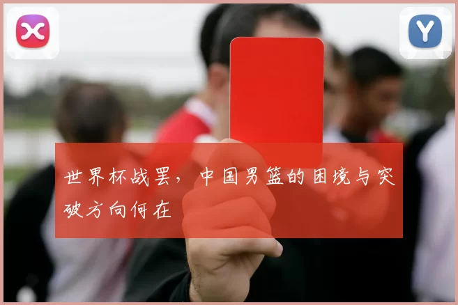 世界杯战罢,中国男篮的困境与突破方向何在